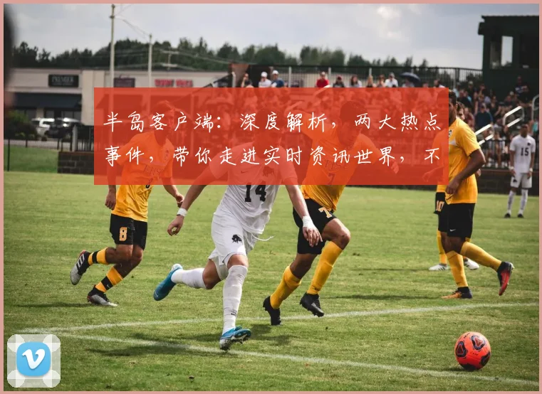 半岛客户端：深度解析，两大热点事件，带你走进实时资讯世界，不容错过
