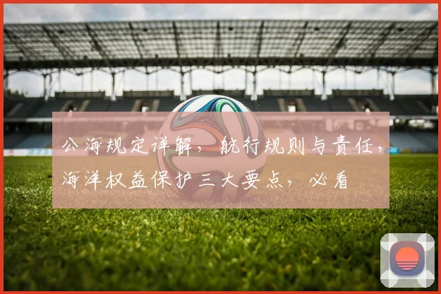 公海规定详解，航行规则与责任，海洋权益保护三大要点，必看