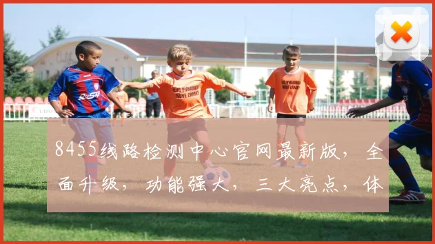 8455线路检测中心官网最新版，全面升级，功能强大，三大亮点，体验升级，不容错过