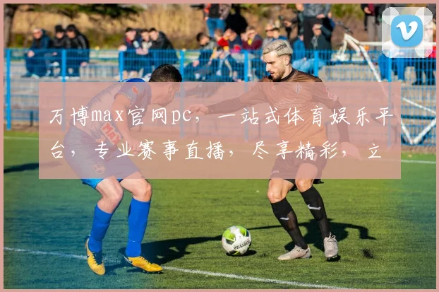 万博max官网pc，一站式体育娱乐平台，专业赛事直播，尽享精彩，立即体验