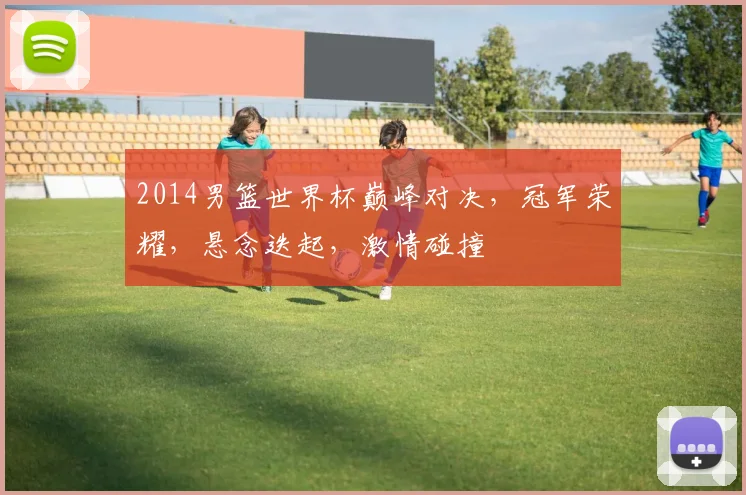 2014男篮世界杯巅峰对决，冠军荣耀，悬念迭起，激情碰撞