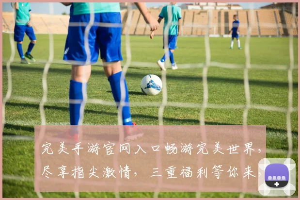 完美手游官网入口畅游完美世界，尽享指尖激情，三重福利等你来，不容错过