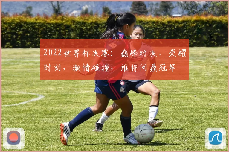 2022世界杯决赛：巅峰对决，荣耀时刻，激情碰撞，谁将问鼎冠军
