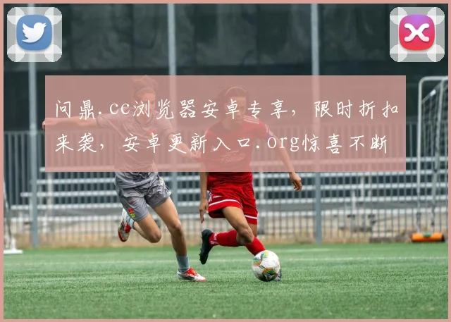 问鼎.cc浏览器安卓专享，限时折扣来袭，安卓更新入口.org惊喜不断，不容错过